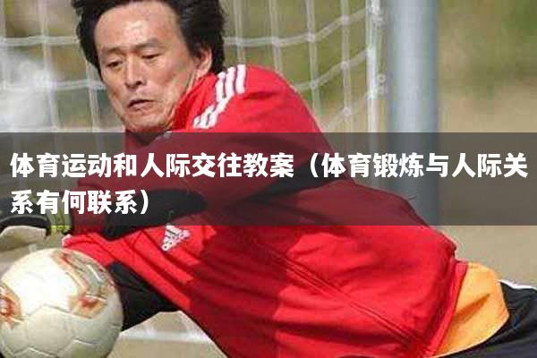 详细阅读:体育运动和人际交往教案(体育锻炼与人际关系有何联系) 体育运动和人际交往教案(体育锻炼与人际关系有何联系)
